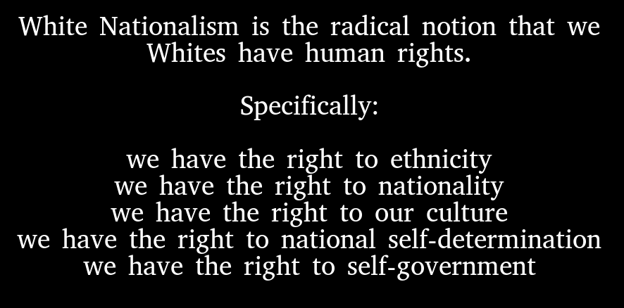 White Nationalism is the radical notion that we Whites have human rights. Specifically: we have the right to ethnicity we have the right to nationality we have the right to our culture we have the right to national self-determination we have the right to self-government